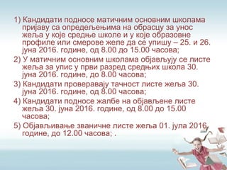 1) Кандидати подносе матичним основним школама
пријаву са опредељењима на обрасцу за унос
жеља у које средње школе и у које образовне
профиле или смерове желе да се упишу – 25. и 26.
јуна 2016. године, од 8.00 до 15.00 часова;
2) У матичним основним школама објављују се листе
жеља за упис у први разред средњих школа 30.
јуна 2016. године, до 8.00 часова;
3) Кандидати проверавају тачност листе жеља 30.
јуна 2016. године, од 8.00 часова;
4) Кандидати подносе жалбе на објављене листе
жеља 30. јуна 2016. године, од 8.00 до 15.00
часова;
5) Објављивање званичне листе жеља 01. јула 2016.
године, до 12.00 часова; .
 