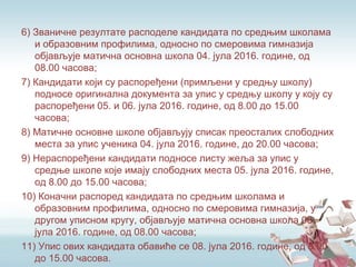 6) Званичне резултате расподеле кандидата по средњим школама
и образовним профилима, односно по смеровима гимназија
објављује матична основна школа 04. јула 2016. године, од
08.00 часова;
7) Кандидати који су распоређени (примљени у средњу школу)
подносе оригинална документа за упис у средњу школу у коју су
распоређени 05. и 06. јула 2016. године, од 8.00 до 15.00
часова;
8) Матичне основне школе објављују списак преосталих слободних
места за упис ученика 04. јула 2016. године, до 20.00 часова;
9) Нераспоређени кандидати подносе листу жеља за упис у
средње школе које имају слободних места 05. јула 2016. године,
од 8.00 до 15.00 часова;
10) Коначни распоред кандидата по средњим школама и
образовним профилима, односно по смеровима гимназија, у
другом уписном кругу, објављује матична основна школа 08.
јула 2016. године, од 08.00 часова;
11) Упис ових кандидата обавиће се 08. јула 2016. године, од 8.00
до 15.00 часова.
 