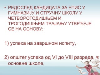 • РЕДОСЛЕД КАНДИДАТА ЗА УПИС У
ГИМНАЗИЈУ И СТРУЧНУ ШКОЛУ У
ЧЕТВОРОГОДИШЊЕМ И
ТРОГОДИШЊЕМ ТРАЈАЊУ УТВРЂУЈЕ
СЕ НА ОСНОВУ:
1) успеха на завршном испиту,
2) општег успеха од VI до VIII разреда
основне школе,
 