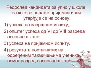 Редослед кандидата за упис у школе
за које се полаже пријемни испит
утврђује се на основу:
1) успеха на завршном испиту,
2) општег успеха од VI до VIII разреда
основне школе,
3) успеха на пријемном испиту,
4) резултата постигнутих на
одређеним такмичењима ученика
осмог разреда основне школе.
 