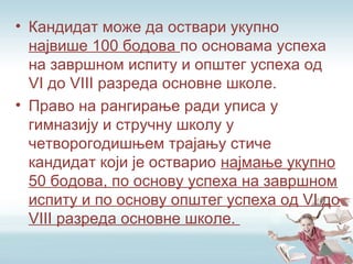 • Кандидат може да оствари укупно
највише 100 бодова по основама успеха
на завршном испиту и општег успеха од
VI до VIII разреда основне школе.
• Право на рангирање ради уписа у
гимназију и стручну школу у
четворогодишњем трајању стиче
кандидат који је остварио најмање укупно
50 бодова, по основу успеха на завршном
испиту и по основу општег успеха од VI до
VIII разреда основне школе.
 