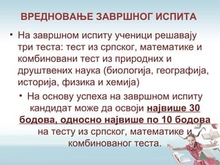 • На завршном испиту ученици решавају
три теста: тест из српског, математике и
комбиновани тест из природних и
друштвених наука (биологија, географија,
историја, физика и хемија)
• На основу успеха на завршном испиту
кандидат може да освоји највише 30
бодова, односно највише по 10 бодова
на тесту из српског, математике и
комбинованог теста.
ВРЕДНОВАЊЕ ЗАВРШНОГ ИСПИТА
 