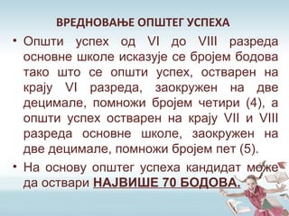 ВРЕДНОВАЊЕ ОПШТЕГ УСПЕХА
• Општи успех од VI до VIII разреда
основне школе исказује се бројем бодова
тако што се општи успех, остварен на
крају VI разреда, заокружен на две
децимале, помножи бројем четири (4), а
општи успех остварен на крају VII и VIII
разреда основне школе, заокружен на
две децимале, помножи бројем пет (5).
• На основу општег успеха кандидат може
да оствари НАЈВИШЕ 70 БОДОВА.
 
