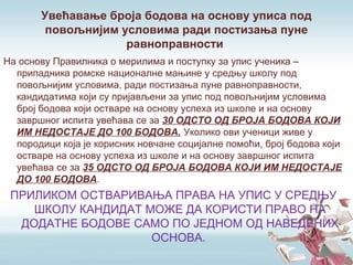Увећавање броја бодова на основу уписа под
повољнијим условима ради постизања пуне
равноправности
На основу Правилника о мерилима и поступку за упис ученика –
припадника ромске националне мањине у средњу школу под
повољнијим условима, ради постизања пуне равноправности,
кандидатима који су пријављени за упис под повољнијим условима
број бодова који остваре на основу успеха из школе и на основу
завршног испита увећава се за 30 ОДСТО ОД БРОЈА БОДОВА КОЈИ
ИМ НЕДОСТАЈЕ ДО 100 БОДОВА. Уколико ови ученици живе у
породици која је корисник новчане социјалне помоћи, број бодова који
остваре на основу успеха из школе и на основу завршног испита
увећава се за 35 ОДСТО ОД БРОЈА БОДОВА КОЈИ ИМ НЕДОСТАЈЕ
ДО 100 БОДОВА.
ПРИЛИКОМ ОСТВАРИВАЊА ПРАВА НА УПИС У СРЕДЊУ
ШКОЛУ КАНДИДАТ МОЖЕ ДА КОРИСТИ ПРАВО НА
ДОДАТНЕ БОДОВЕ САМО ПО ЈЕДНОМ ОД НАВЕДЕНИХ
ОСНОВА.
 