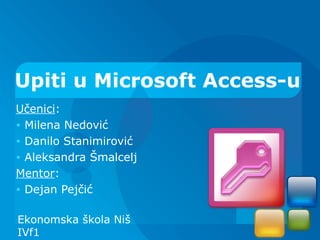 Upiti u Microsoft Access-u
Učenici:
• Milena Nedović
• Danilo Stanimirović
• Aleksandra Šmalcelj
Mentor:
• Dejan Pejčić


Ekonomska škola Niš
IVf1
 