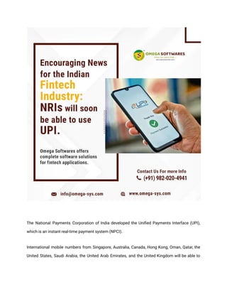 The National Payments Corporation of India developed the Unified Payments Interface (UPI),
which is an instant real-time payment system (NPCI).
International mobile numbers from Singapore, Australia, Canada, Hong Kong, Oman, Qatar, the
United States, Saudi Arabia, the United Arab Emirates, and the United Kingdom will be able to
 