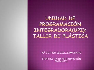 UNIDAD DE PROGRAMACIÓN INTEGRADORA(UPI): TALLER DE PLÁSTICA Mª ESTHER CEDIEL ZAMORANO ESPECIALIDAD DE EDUCACIÓN INFANTIL 