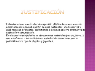 Conocimiento y progresivo control de sus cuerpo.JUSTIFICACIÓNEntendemos que la actividad de expresión plástica favorece la acción espontanea de los niños a partir de unos materiales, unos soportes y unas técnicas diferentes, permitiendo a los niños asi otra alternativa de expresión y comunicación.En el aspecto manipulativo se ofrecen unos materiales(pintura,barro…) que les ofrecen a los sentidos una variedad de sensaciones que no posibilitan otro tipo de objetos y juguetes.