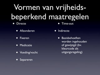 Vormen van vrijheids-
beperkend maatregelen
• Directe
• Afzonderen
• Fixeren
• Medicatie
• Voeding/vocht
• Separeren
• Time-out
• Indirecte
• Basisbehoeften
worden ingehouden
of gewijzigd (bv.
kleurcode als
uitgangsregeling)
 