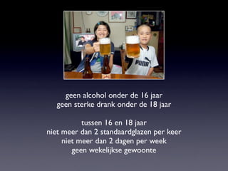 geen alcohol onder de 16 jaar
geen sterke drank onder de 18 jaar
tussen 16 en 18 jaar
niet meer dan 2 standaardglazen per keer
niet meer dan 2 dagen per week
geen wekelijkse gewoonte
 