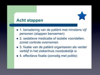 Acht stappen
!  1. benadering van de patiënt met minstens vijf
personen (stappen benoemen)
!  2. sedatieve medicatie of isolatie voorstellen,
zoniet controle overnemen
!  3. fixatie van de patiënt organiseren als verder
verblijf in het ziekenhuis noodzakelijk is
!  4. effectieve fixatie (zonodig met politie)
*
 