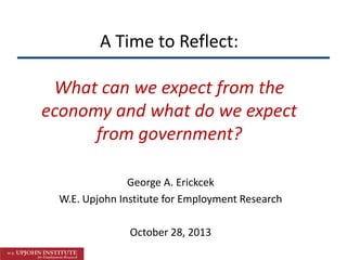 A Time to Reflect:

What can we expect from the
economy and what do we expect
from government?
George A. Erickcek
W.E. Upjohn Institute for Employment Research
October 28, 2013

 