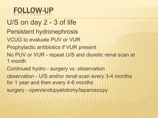 FOLLOW-UP
U/S on day 2 - 3 of life
Persistent hydronephrosis
VCUG to evaluate PUV or VUR
Prophylactic antibiotics if VUR present
No PUV or VUR - repeat U/S and diuretic renal scan at
1 month
Continued hydro - surgery vs. observation
observation - U/S and/or renal scan every 3-4 months
for 1 year and then every 4-6 months
surgery - open/endopyelotomy/laparoscopy
 