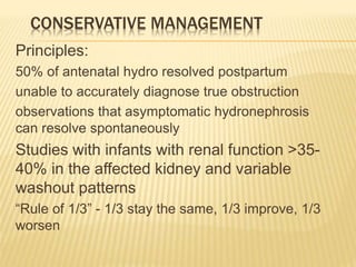 CONSERVATIVE MANAGEMENT
Principles:
50% of antenatal hydro resolved postpartum
unable to accurately diagnose true obstruction
observations that asymptomatic hydronephrosis
can resolve spontaneously
Studies with infants with renal function >35-
40% in the affected kidney and variable
washout patterns
“Rule of 1/3” - 1/3 stay the same, 1/3 improve, 1/3
worsen
 