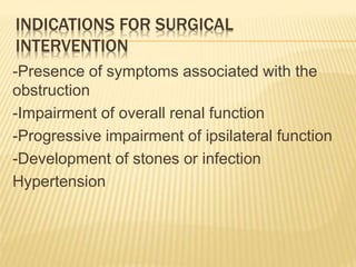 INDICATIONS FOR SURGICAL
INTERVENTION
-Presence of symptoms associated with the
obstruction
-Impairment of overall renal function
-Progressive impairment of ipsilateral function
-Development of stones or infection
Hypertension
 