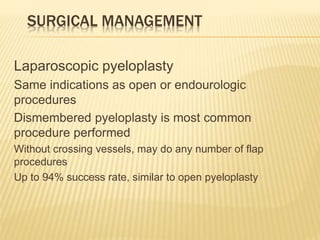 SURGICAL MANAGEMENT
Laparoscopic pyeloplasty
Same indications as open or endourologic
procedures
Dismembered pyeloplasty is most common
procedure performed
Without crossing vessels, may do any number of flap
procedures
Up to 94% success rate, similar to open pyeloplasty
 