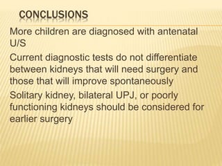 CONCLUSIONS
More children are diagnosed with antenatal
U/S
Current diagnostic tests do not differentiate
between kidneys that will need surgery and
those that will improve spontaneously
Solitary kidney, bilateral UPJ, or poorly
functioning kidneys should be considered for
earlier surgery
 