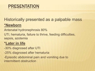 PRESENTATION
Historically presented as a palpable mass
*Newborn
Antenatal hydronephrosis 80%
UTI, hematuria, failure to thrive, feeding difficulties,
sepsis, azotemia
*Later in life
-30% diagnosed after UTI
-25% diagnosed after hematuria
-Episodic abdominal pain and vomiting due to
intermittent obstruction
 