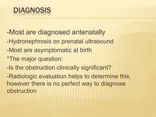 DIAGNOSIS
-Most are diagnosed antenatally
-Hydronephrosis on prenatal ultrasound
-Most are asymptomatic at birth
*The major question:
-Is the obstruction clinically significant?
-Radiologic evaluation helps to determine this,
however there is no perfect way to diagnose
obstruction
 