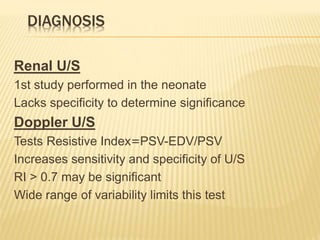 DIAGNOSIS
Renal U/S
1st study performed in the neonate
Lacks specificity to determine significance
Doppler U/S
PSV-EDV/PSV=Tests Resistive Index
Increases sensitivity and specificity of U/S
RI > 0.7 may be significant
Wide range of variability limits this test
 