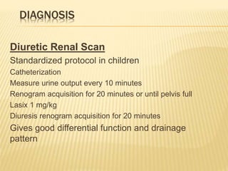DIAGNOSIS
Diuretic Renal Scan
Standardized protocol in children
Catheterization
Measure urine output every 10 minutes
Renogram acquisition for 20 minutes or until pelvis full
Lasix 1 mg/kg
Diuresis renogram acquisition for 20 minutes
Gives good differential function and drainage
pattern
 