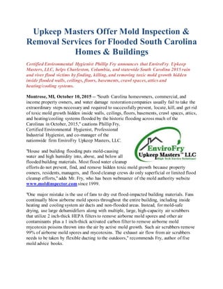 Upkeep Masters Offer Mold Inspection &
Removal Services for Flooded South Carolina
Homes & Buildings
Certified Environmental Hygienist Phillip Fry announces that EnviroFry Upkeep
Masters, LLC, helps Charleston, Columbia, and statewide South Carolina 2015 rain
and river flood victims by finding, killing, and removing toxic mold growth hidden
inside flooded walls, ceilings, floors, basements, crawl spaces, attics and
heating/cooling systems.
Montrose, MI, October 10, 2015 -- "South Carolina homeowners, commercial, and
income property owners, and water damage restorationcompanies usually fail to take the
extraordinary steps necessary and required to successfully prevent, locate, kill, and get rid
of toxic mold growth hidden inside walls, ceilings, floors, basements, crawl spaces, attics,
and heating/cooling systems flooded by the historic flooding across much of the
Carolinas in October, 2015," cautions Phillip Fry,
Certified Environmental Hygienist, Professional
Industrial Hygienist, and co-manager of the
nationwide firm EnviroFry Upkeep Masters, LLC.
"House and building flooding puts mold-causing
water and high humidity into, above, and below all
flooded building materials. Most flood water cleanup
efforts do not prevent, find, and remove hidden toxic mold growth because property
owners, residents, managers, and flood cleanup crews do only superficial or limited flood
cleanup efforts," adds Mr. Fry, who has been webmaster of the mold authority website
www.moldinspector.com since 1999.
"One major mistake is the use of fans to dry out flood-impacted building materials. Fans
continually blow airborne mold spores throughout the entire building, including inside
heating and cooling system air ducts and non-flooded areas. Instead, for mold-safe
drying, use large dehumidifiers along with multiple, large, high-capacity air scrubbers
that utilize 2 inch-thick HEPA filters to remove airborne mold spores and other air
contaminants plus a 1 inch-thick activated carbon filter to remove airborne mold
mycotoxin poisons thrown into the air by active mold growth. Such air scrubbers remove
99% of airborne mold spores and mycotoxins. The exhaust air flow from air scrubbers
needs to be taken by flexible ducting to the outdoors," recommends Fry, author of five
mold advice books.
 