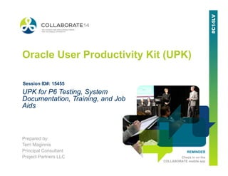 Copyright © 2014 Project Partners, LLC REMINDER
Check in on the
COLLABORATE mobile app
Oracle User Productivity Kit (UPK)
Prepared by:
Terri Maginnis
Principal Consultant
Project Partners LLC
UPK for P6 Testing, System
Documentation, Training, and Job
Aids
Session ID#: 15455
 