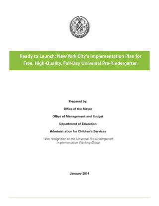 Ready to Launch: New York City’s Implementation Plan for
Free, High-Quality, Full-Day Universal Pre-Kindergarten

Prepared by:
Office of the Mayor
Office of Management and Budget
Department of Education
Administration for Children’s Services
With recognition to the Universal Pre-Kindergarten
Implementation Working Group

Janaury 2014

Ready to Launch: New York City’s Implementation Plan for Free, High   
- Quality, Full   
- Day Universal Pre   
- Kindergarten

1

 