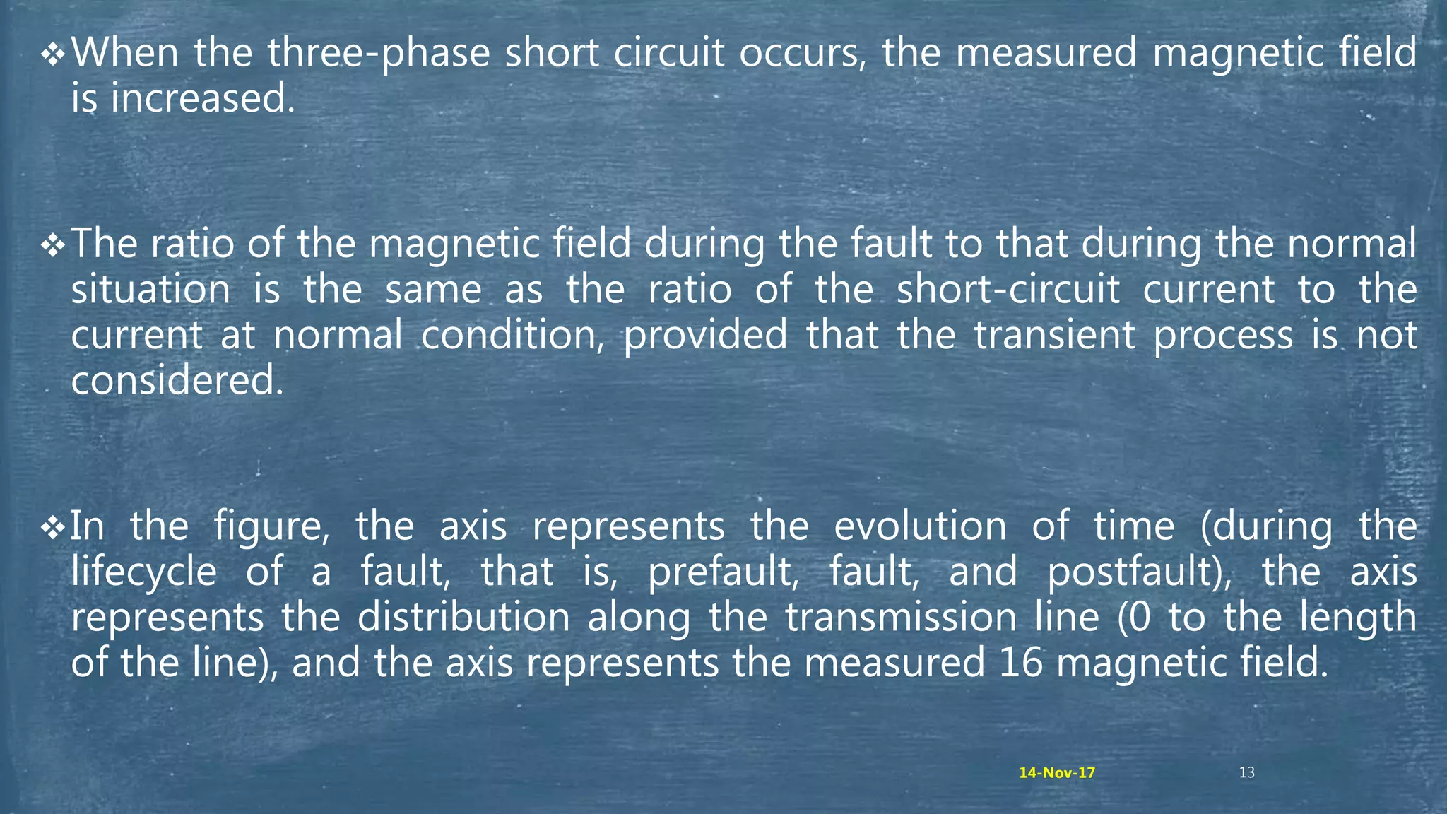13
When the three-phase short circuit occurs, the measured magnetic field
is increased.
The ratio of the magnetic field during the fault to that during the normal
situation is the same as the ratio of the short-circuit current to the
current at normal condition, provided that the transient process is not
considered.
In the figure, the axis represents the evolution of time (during the
lifecycle of a fault, that is, prefault, fault, and postfault), the axis
represents the distribution along the transmission line (0 to the length
of the line), and the axis represents the measured 16 magnetic field.
14-Nov-17
 