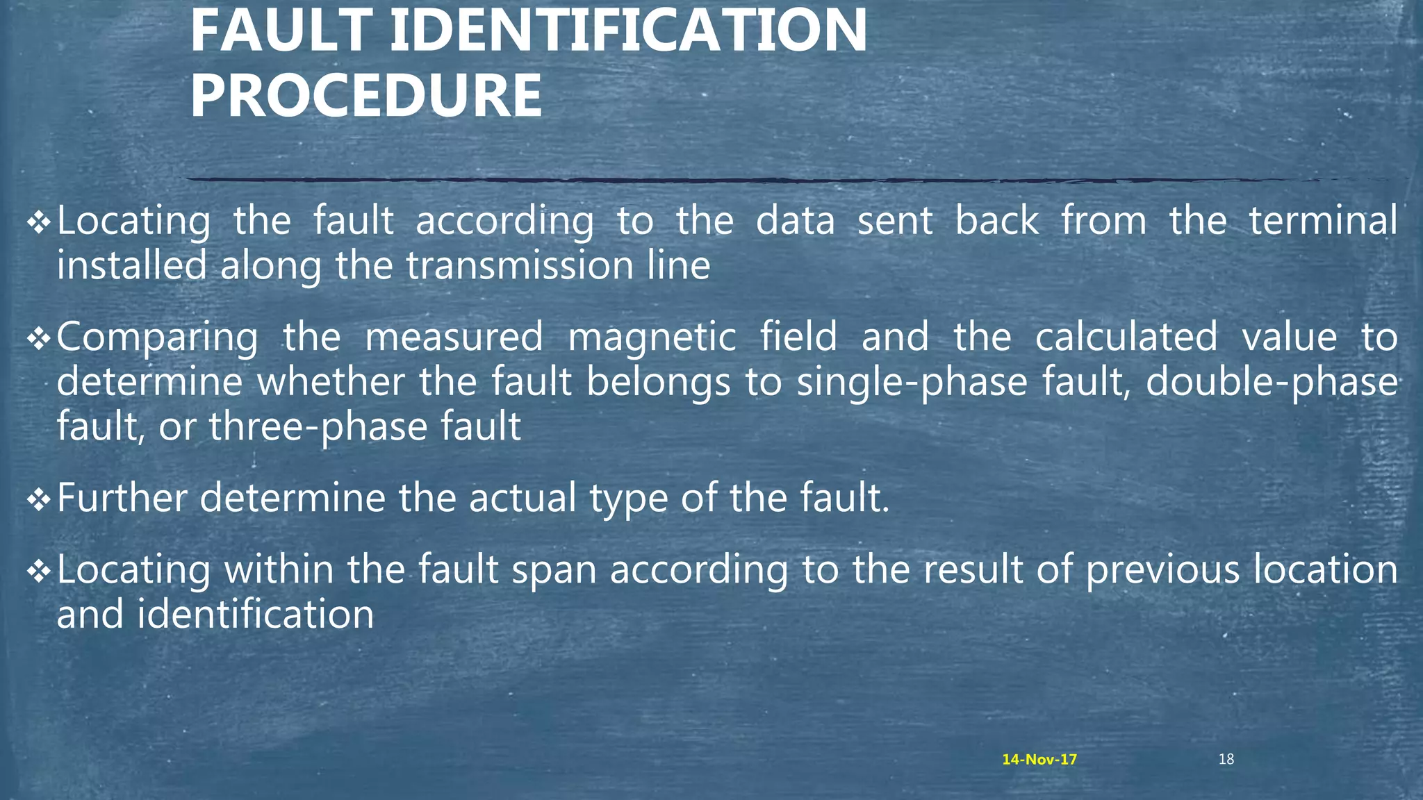 Locating the fault according to the data sent back from the terminal
installed along the transmission line
Comparing the measured magnetic field and the calculated value to
determine whether the fault belongs to single-phase fault, double-phase
fault, or three-phase fault
Further determine the actual type of the fault.
Locating within the fault span according to the result of previous location
and identification
FAULT IDENTIFICATION
PROCEDURE
1814-Nov-17
 