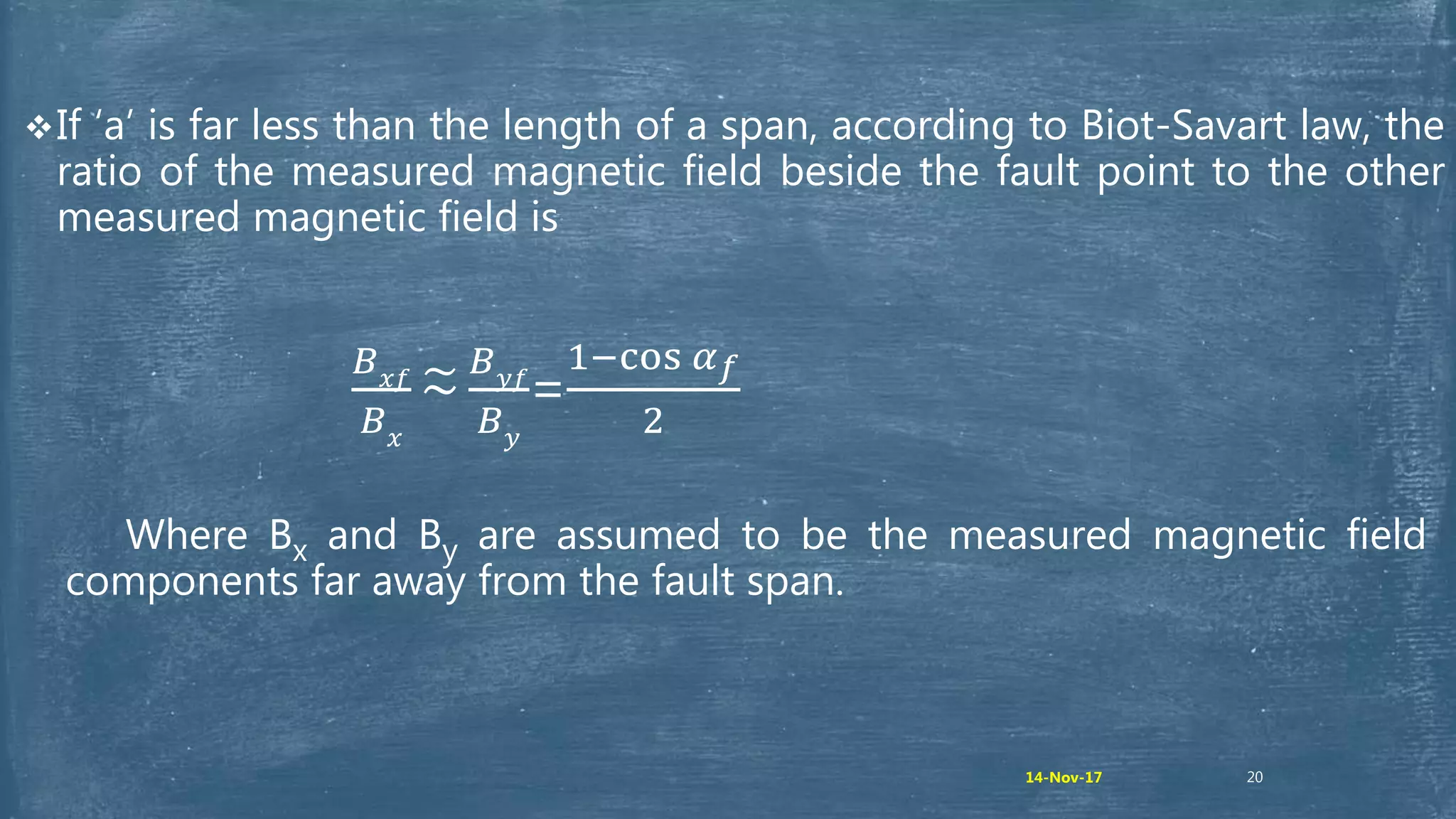 20
If ‘a’ is far less than the length of a span, according to Biot-Savart law, the
ratio of the measured magnetic field beside the fault point to the other
measured magnetic field is
𝐵 𝑥𝑓
𝐵 𝑥
~
𝐵 𝑦𝑓
𝐵 𝑦
=
1−cos 𝛼 𝑓
2
Where Bx and By are assumed to be the measured magnetic field
components far away from the fault span.
14-Nov-17
 