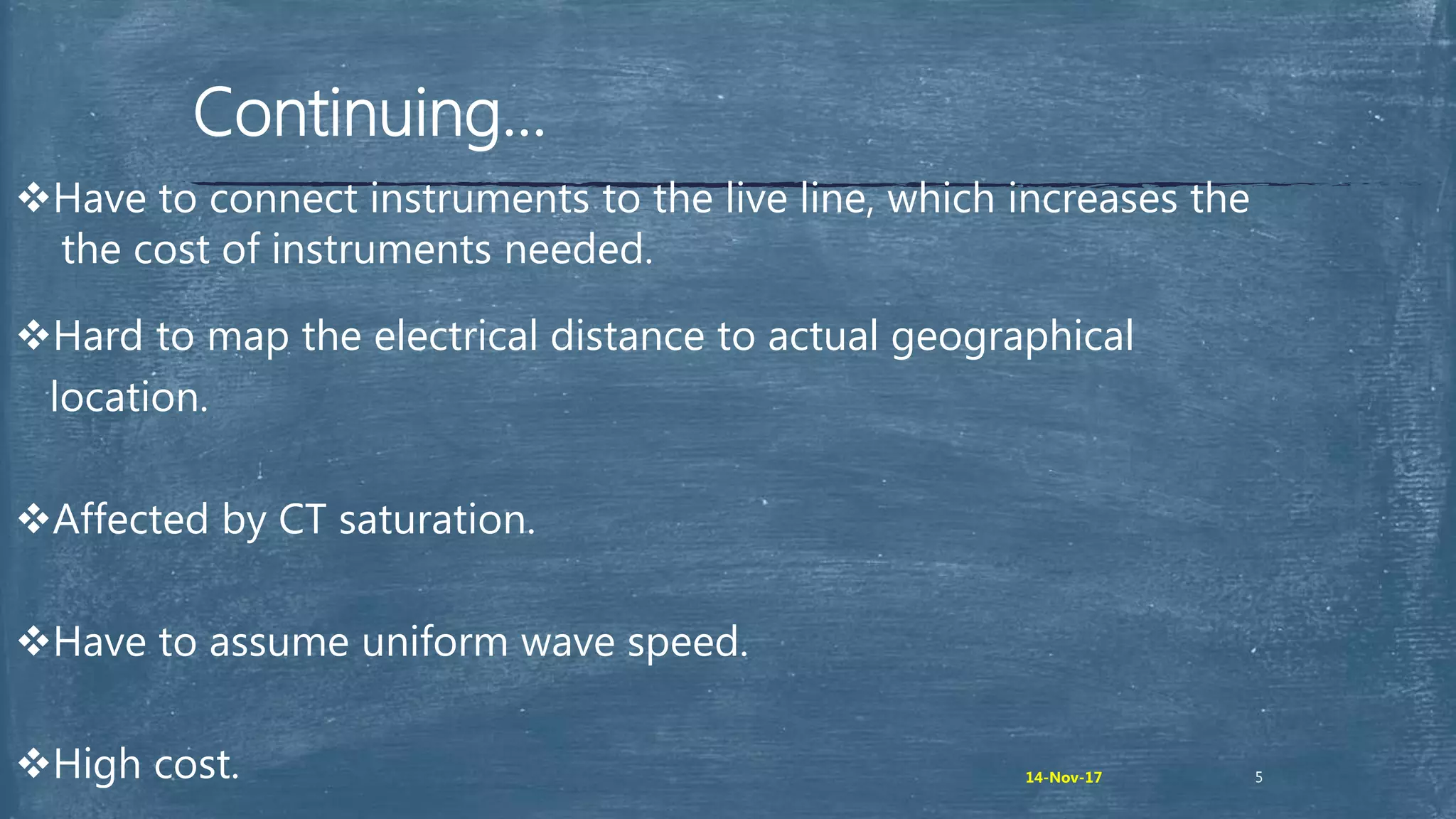 Continuing…
Have to connect instruments to the live line, which increases the
the cost of instruments needed.
Hard to map the electrical distance to actual geographical
location.
Affected by CT saturation.
Have to assume uniform wave speed.
High cost. 514-Nov-17
 