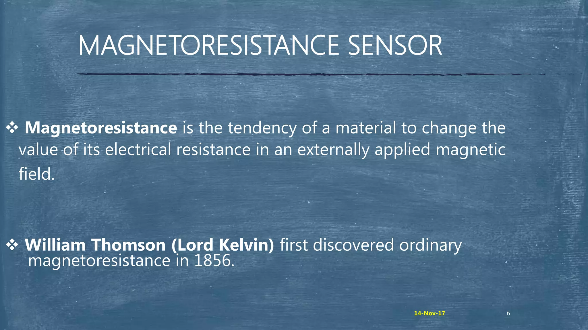 MAGNETORESISTANCE SENSOR
 Magnetoresistance is the tendency of a material to change the
value of its electrical resistance in an externally applied magnetic
field.
 William Thomson (Lord Kelvin) first discovered ordinary
magnetoresistance in 1856.
614-Nov-17
 