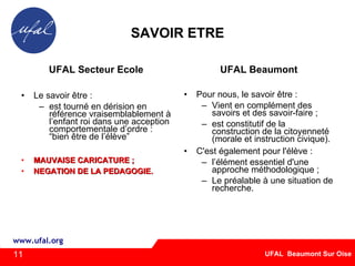 SAVOIR ETRE UFAL Secteur Ecole Le savoir être : est tourné en dérision en référence vraisemblablement à l’enfant roi dans une acception comportementale d’ordre : “bien être de l’élève” MAUVAISE CARICATURE ; NEGATION DE LA PEDAGOGIE. UFAL Beaumont Pour nous, le savoir être : Vient en complément des savoirs et des savoir-faire ; est constitutif de la construction de la citoyenneté (morale et instruction civique). C'est également pour l'élève : l’élément essentiel d'une approche méthodologique ; Le préalable à une situation de recherche. 11 