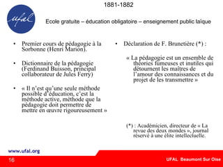 1881-1882 Premier cours de pédagogie à la Sorbonne (Henri Marion). Dictionnaire de la pédagogie (Ferdinand Buisson, principal collaborateur de Jules Ferry) « Il n’est qu’une seule méthode possible d’éducation, c’est la méthode active, méthode que la pédagogie doit permettre de mettre en œuvre rigoureusement » Déclaration de F. Brunetière (*) : « La pédagogie est un ensemble de théories fumeuses et inutiles qui détournent les maîtres de l’amour des connaissances et du projet de les transmettre » (*) : Académicien, directeur de « La revue des deux mondes », journal réservé à une élite intellectuelle.  16 Ecole gratuite – éducation obligatoire – enseignement public laïque 