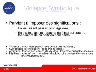 Violence Symbolique (P Bourdieu – JC Passeron) ‏ Parvient à imposer des significations : En les faisant passer pour légitimes ; En dissimulant les rapports de force qui sont au  fondement de sa position dominante. Violence : imposition, pouvoir exercé sur des individus ; Symbolique : significations, rapports de sens ; Arbitraire : fondée sur la force classe dom. (renforce l’inégalité sociale) ;  Légitime : apparaît comme valeur absolue, voire universelle (alors  que  relative, partisane). 5 bis 