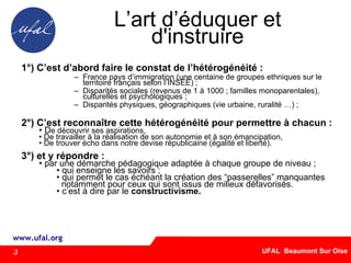 L’art d’éduquer et d'instruire 1°) C’est d’abord faire le constat de l’hétérogénéité : France pays d’immigration (une centaine de groupes ethniques sur le territoire français selon l’INSEE) ; Disparités sociales (revenus de 1 à 1000 ; familles monoparentales), culturelles et psychologiques ; Disparités physiques, géographiques (vie urbaine, ruralité …) ; 2°) C’est reconnaître cette hétérogénéité pour permettre à chacun : D e découvrir ses aspirations,  De travailler à la réalisation de son autonomie et à son émancipation, De trouver écho dans notre devise républicaine (égalité et liberté).  3°) et y répondre : par une démarche pédagogique adaptée à chaque groupe de niveau ; qui enseigne les savoirs ; qui permet le cas échéant la création des “passerelles” manquantes  notamment pour ceux qui sont issus de milieux défavorisés.  c’est à dire par le  constructivisme. 3 