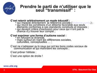 Prendre le parti de n’utiliser que le seul “transmissif” : C’est retenir arbitrairement un mode éducatif : qui impacte directement  la référence sociale ( Violence symb .) ; qui réunit les conditions d’un élitisme favorable aux seuls éléments conformes à ces standards construits et imposés ; qui devient critère d’exclusion pour ceux qui n’ont pas la chance d’y trouver leur compte ; C’est exprimer une forme d’autisme social : en refusant la diversité,  mais surtout en niant les différences sociales,  culturelles, conceptuelles … ; C’est ne s’adresser qu’à ceux qui ont les bons codes sociaux de communication et qui maîtrisent les concepts ; C’est prôner l’élitiste ;  C’est une option de droite ! 5 
