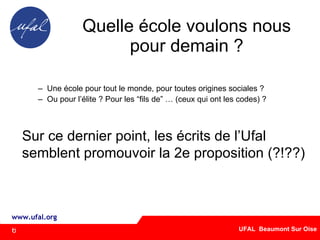 Quelle école voulons nous pour demain ? Une école pour tout le monde, pour toutes origines sociales ? Ou pour l’élite ? Pour les “fils de” … (ceux qui ont les codes) ? Sur ce dernier point, les écrits de l’Ufal  semblent promouvoir la 2e proposition (?!??) ‏ 6 