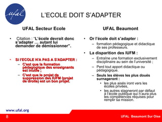 L’ECOLE DOIT S’ADAPTER UFAL Secteur Ecole Citation : “ L’école devrait donc s’adapter … autant lui demander de démissionner”.   Si l’ECOLE N'A PAS A S'ADAPTER : C'est que la formation pédagogique des enseignants est inutile ; C'est que le projet de suppression des IUFM (projet de droite) est un bon projet. UFAL Beaumont Or l’école doit s’adapter : formation pédagogique et didactique de ses professeurs.  La disparition des IUFM : Entraîne une formation exclusivement disciplinaire au sein de l’université ; Perd tout apport didactique ou pédagogique.  Seuls les élèves les plus doués surnageront : les plus aisés iront vers les écoles privées,  les autres stagneront par défaut à l’école publique qui n’aura plus les compétences requises pour remplir sa mission. ‏ 8 