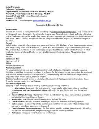 Qatar University
College of Engineering
Department of Architecture and Urban Planning - DAUP
Master of Architecture and Urban Planning - MUPD
Course Code and Title: Urban Planning Legislation
Semester: Fall 2015
Instructor: Dr. Yasser Mahgoub - ymahgoub@qu.edu.qa
Assignment 1: Literature Review
Requirements
Students are required to survey the internet and library for internationally refereed journals. They should survey
key issues and topics discussed by these journals. Select at least 5 journals to investigate and write a literature
review. Students are to read the articles then prepare a 2-pages summary and commentary on the articles in their
own words (500-700 words). They should indicate 3 important topics that they like to continue investigate in
the future.
Format
Include a descriptive title of your topic, your name, and Student ID#. The body of your literature review should
be 1.5-space using Times New Roman font, 12 point. You will need to cite all your sources using a citation
APA citation style. At the end of your literature review you should have a section titled References, in which
you list the papers, articles and books you have cited in your report using a citation APA citation style.
Duration
3 weeks
Submission date
October 21, 2015
Effort
Individual student work.
Academic journal
An academic journal is a peer-reviewed periodical in which scholarship relating to a particular academic
discipline is published. Academic journals serve as forums for the introduction and presentation for scrutiny of
new research, and the critique of existing research. Content typically takes the form of articles presenting
original research, review articles, and book reviews.
The term “academic journal” applies to scholarly publications in all fields; common to all academic fields.
Scientific journals vary in form and function.
Peer-reviewed journals
Scholarly or peer-reviewed articles “usually” contain section headings like these:
 Abstract and Keywords - the abstract and keywords may be added by an editor or publisher.
1. Introduction and Statement of the Problem - identifies the need for the work, and the research
question.
2. Review of the Literature - the literature review should identify the major works of other researchers
and identify theories and lines of thought.
3. Methodology - explains the methods so others can replicate the study.
4. Data Collection - the data collection and analysis discuss the particular work being reported.
5. Data Analysis - examines the data by qualitative or quantitative means, states whether the research
question or hypothesis was proven or disproved.
6. Conclusions and Recommendations - the final section provides a theory about the results, identifies
any obvious flaws in the work, and provides suggestions for follow-up research.
7. References - includes a comprehensive list of references.
 
