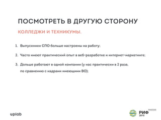 ПОСМОТРЕТЬ В ДРУГУЮ СТОРОНУ
1. Выпускники СПО больше настроены на работу;
2. Часто имеют практический опыт в веб-разработке и интернет-маркетинге;
3. Дольше работают в одной компании (у нас практически в 2 раза,  
по сравнению с кадрами имеющими ВО);
КОЛЛЕДЖИ И ТЕХНИКУМЫ.
 