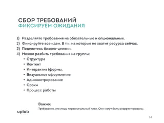 СБОР ТРЕБОВАНИЙ  
ФИКСИРУЕМ ОЖИДАНИЯ
1) Разделяйте требования на обязательные и опциональные.
2) Фиксируйте все идеи. В т.ч. на которые не хватит ресурса сейчас.
3) Поделитесь бизнес-целями.
4) Можно разбить требования на группы:
• Структура
• Контент
• Интерактив (формы,
• Визуальное оформление
• Администрирование
• Сроки
• Процесс работы
Важно:
Требования, это лишь первоначальный план. Они могут быть скорректированы.
14
 