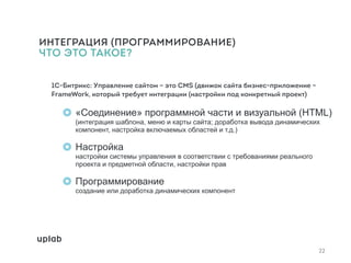ИНТЕГРАЦИЯ (ПРОГРАММИРОВАНИЕ)
ЧТО ЭТО ТАКОЕ?
1С-Битрикс: Управление сайтом – это CMS (движок сайта бизнес-приложение –
FrameWork, который требует интеграции (настройки под конкретный проект)
«Соединение» программной части и визуальной (HTML)
(интеграция шаблона, меню и карты сайта; доработка вывода динамических
компонент, настройка включаемых областей и т.д.)
Настройка 
настройки системы управления в соответствии с требованиями реального
проекта и предметной области, настройки прав
Программирование 
создание или доработка динамических компонент
22
 