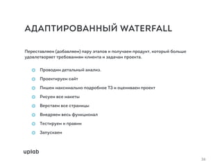 АДАПТИРОВАННЫЙ WATERFALL
Переставляем (добавляем) пару этапов и получаем продукт, который больше
удовлетворяет требованиям клиента и задачам проекта.
Проводим детальный анализ.
Проектируем сайт
Пишем максимально подробное ТЗ и оцениваем проект
Рисуем все макеты
Верстаем все страницы
Внедряем весь функционал
Тестируем и правим
Запускаем
36
 