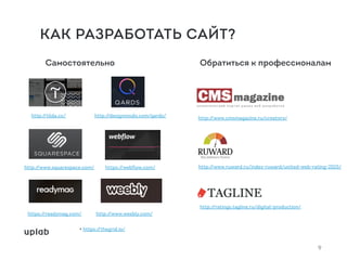 Самостоятельно Обратиться к профессионалам
http://designmodo.com/qards/
http://www.squarespace.com/
http://tilda.cc/
https://webflow.com/
+ https://thegrid.io/
https://readymag.com/ http://www.weebly.com/
http://ratings.tagline.ru/digital-production/
http://www.cmsmagazine.ru/creators/
http://www.ruward.ru/index-ruward/united-web-rating-2015/
9
КАК РАЗРАБОТАТЬ САЙТ?
 