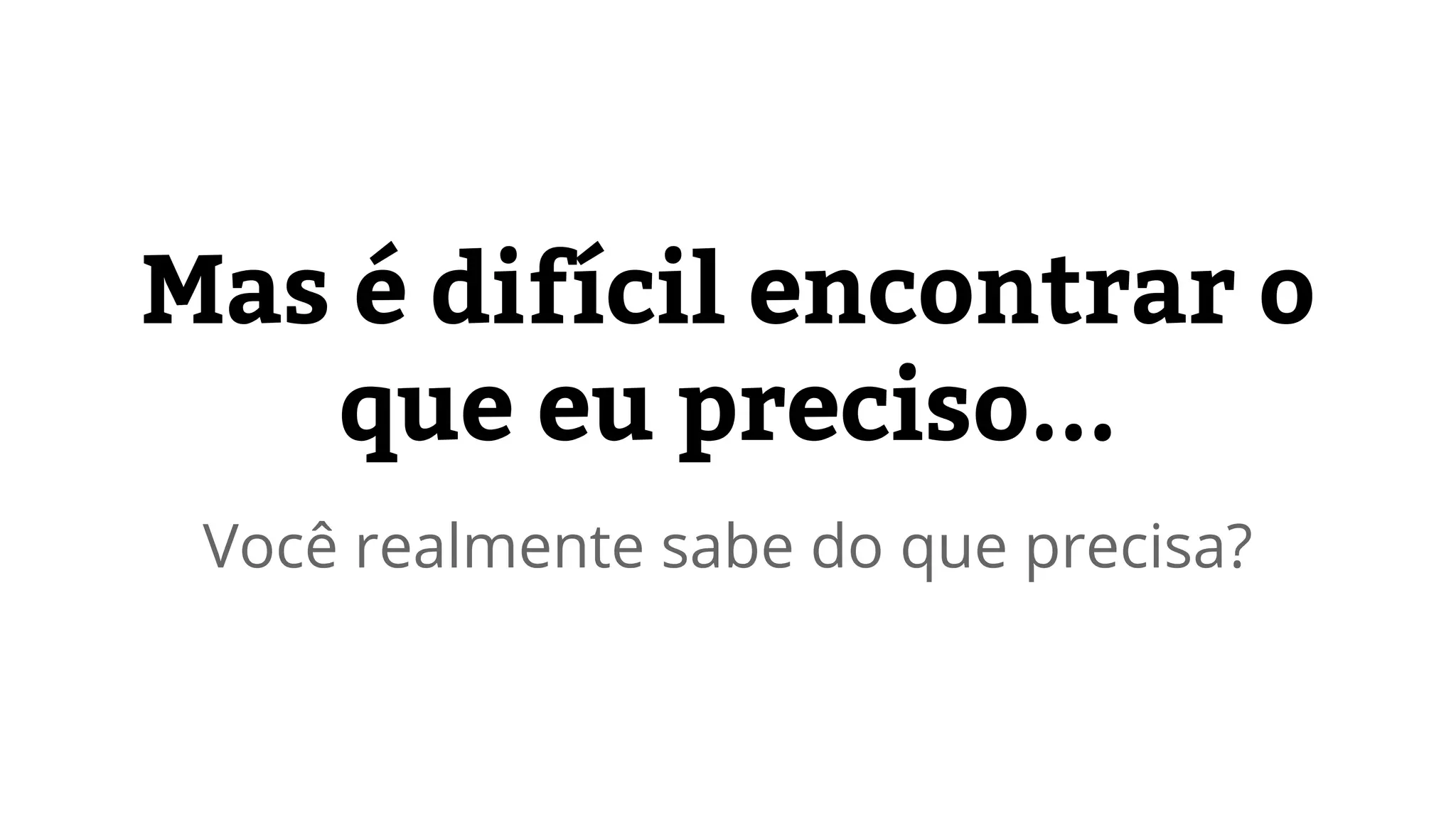 Mas é difícil encontrar o 
que eu preciso... 
Você realmente sabe do que precisa? 
 