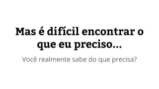 Mas é difícil encontrar o 
que eu preciso... 
Você realmente sabe do que precisa? 
 