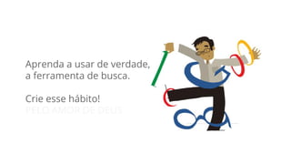 Aprenda a usar de verdade, 
a ferramenta de busca. 
Crie esse hábito! 
PELO AMOR DE DEUS 
 