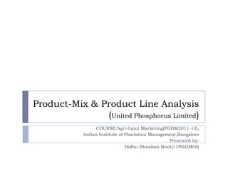 Product-Mix & Product Line Analysis
               (United Phosphorus Limited)
                 COURSE:Agri-Input Marketing(PGDM2011-13),
            Indian Institute of Plantation Management,Bangalore
                                                  Presented by-
                                Bidhu Bhushan Binit(11PGDM08)
 